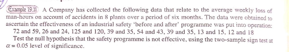 Example 19.11 A Company has collected the following data that relate to the average weekly loss of
man-hours on account of accidents in 8 plants over a period of six months. The data were obtained to
ascertain the effectiveness of an industrial safety 'before and after' programme was put into operation:
72 and 59, 26 and 24, 125 and 120, 39 and 35, 54 and 43, 39 and 35, 13 and 15, 12 and 18
Test the null hypothesis that the safety programme is not effective, using the two-sample sign test at
a = 0.05 level of significance.
