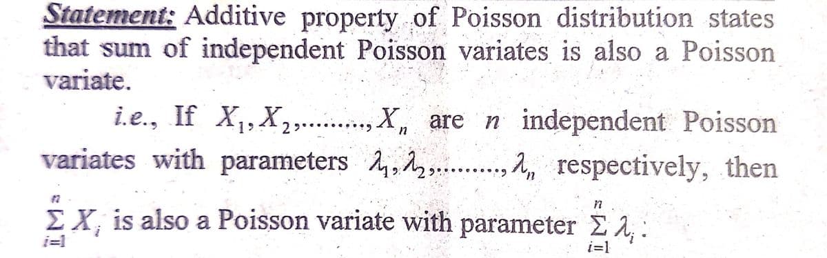 Statement: Additive property of Poisson distribution states
that sum of independent Poisson variates is also a Poisson
variate.
i.e., If X1,X, ., X, are n independent Poisson
variates with parameters 4,2 ., respectively, then
*יי 2
EX, is also a Poisson variate with parameter E A,:
i=1
