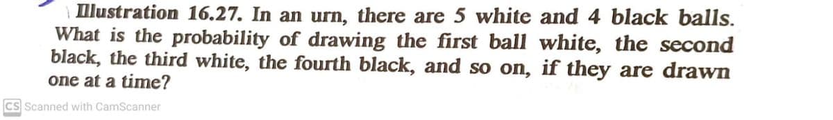 llustration 16.27. In an urn, there are 5 white and 4 black balls.
What is the probability of drawing the first ball white, the second
black, the third white, the fourth black, and so on, if they are drawn
one at a time?
cs Scanned with CamScanner
