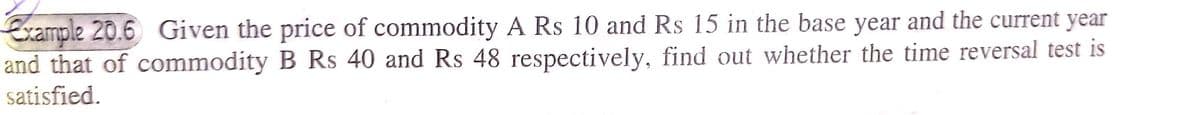 Example 20.6 Given the price of commodity A Rs 10 and Rs 15 in the base year and the current year
and that of commodity B Rs 40 and Rs 48 respectively, find out whether the time reversal test is
satisfied.
