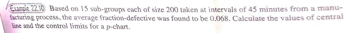 Example 22.10 Based on 15 sub-groups each of size 200 taken at intervals of 45 minutes from a manu-
facturing process, the average fraction-defective was found to be 0.068. Calculate the values of centrai
line and the control limits for a p-chart.
