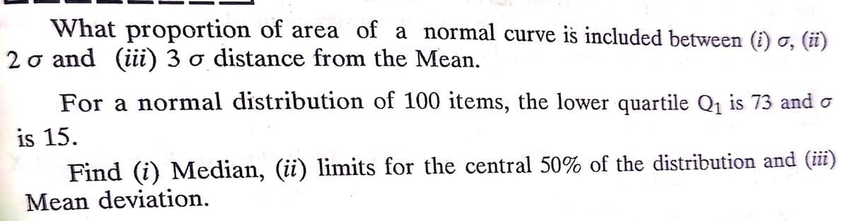 What proportion of area of a normal curve is included between (i) o, (i)
20 and (iii) 3 o distance from the Mean.
For a normal distribution of 100 items, the lower quartile Q1 is 73 and o
is 15.
Find (i) Median, (ii) limits for the central 50% of the distribution and (iii)
Mean deviation.
