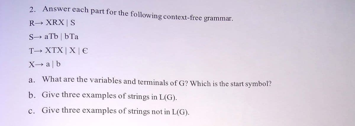 2. Answer each part for the following context-free grammar.
R→ XRX | S
S-> aTb | bТа
T→ XTX|X | €
X→ a | b
a. What are the variables and terminals of G? Which is the start symbol?
b. Give three examples of strings in L(G).
c. Give three examples of strings not in L(G).
