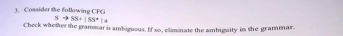 3. Consider the following CFG
S → SS+ | SS* | a
Check whether the grammar is ambiguous. If so, eliminate the ambiguity in the grammat.
