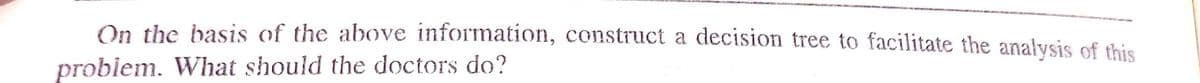 On the basis of the above information, construct a decision tree to facilitate the analysis of this
problem. What should the doctors do?
