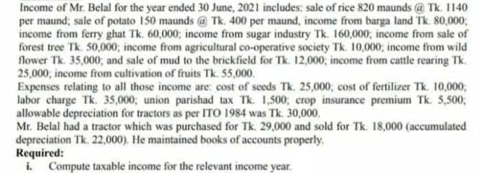 Income of Mr. Belal for the year ended 30 June, 2021 includes; sale of rice 820 maunds @ Tk. 1140
per maund; sale of potato 150 maunds @ Tk. 400 per maund, income from barga land Tk. 80,000;
income from ferry ghat Tk. 60,000; income from sugar industry Tk. 160,000; income from sale of
forest tree Tk. 50,000; income from agricultural co-operative society Tk. 10,000; income from wild
flower Tk. 35,000; and sale of mud to the brickfield for Tk. 12,000, income from cattle rearing Tk.
25,000, income from cultivation of fruits Tk. 55,000.
Expenses relating to all those income are: cost of seeds Tk. 25,000; cost of fertilizer Tk. 10,000;
labor charge Tk. 35,000; union parishad tax Tk. 1,500; crop insurance premium Tk. 5,5003;
allowable depreciation for tractors as per ITO 1984 was Tk. 30,000.
Mr. Belal had a tractor which was purchased for Tk. 29,000 and sold for Tk. 18,000 (accumulated
depreciation Tk. 22,000). He maintained books of accounts properly.
Required:
i. Compute taxable income for the relevant income year.
