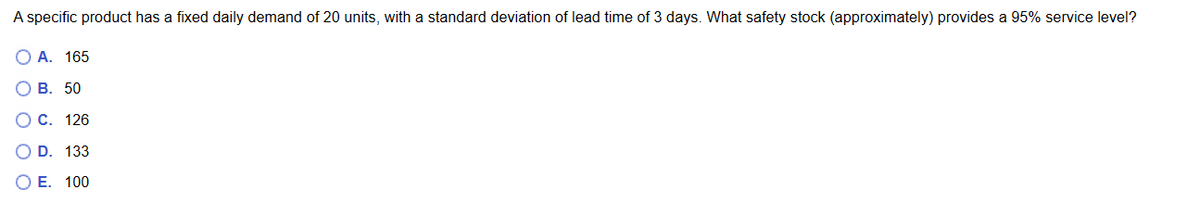 A specific product has a fixed daily demand of 20 units, with a standard deviation of lead time of 3 days. What safety stock (approximately) provides a 95% service level?
O A. 165
0 0 0 0 0
O B. 50
C. 126
133
D.
E. 100