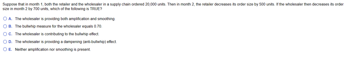 Suppose that in month 1, both the retailer and the wholesaler in a supply chain ordered 20,000 units. Then in month 2, the retailer decreases its order size by 500 units. If the wholesaler then decreases its order
size in month 2 by 700 units, which of the following is TRUE?
O A. The wholesaler is providing both amplification and smoothing.
O B. The bullwhip measure for the wholesaler equals 0.70
OC. The wholesaler is contributing to the bullwhip effect.
O D. The wholesaler is providing a dampening (anti-bullwhip) effect.
OE. Neither amplification nor smoothing is present.