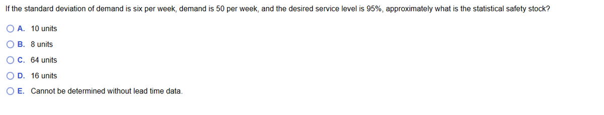 If the standard deviation of demand is six per week, demand is 50 per week, and the desired service level is 95%, approximately what is the statistical safety stock?
OA. 10 units
OB. 8 units
OC. 64 units
O D. 16 units
O E. Cannot be determined without lead time data.