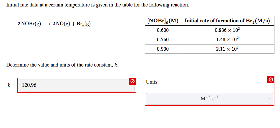 Initial rate data at a certain temperature is given in the table for the following reaction
NOBr
(M) Initial rate of formation of Br2(M/s)
2NO(g)Br2(g)
2 ΝOB (g)
0.600
0.936 x 102
1.46 x 102
0.750
2.11 x 102
0.900
Determine the value and units of the rate constant, k.
Units:
k
120.96
м-2s-1
