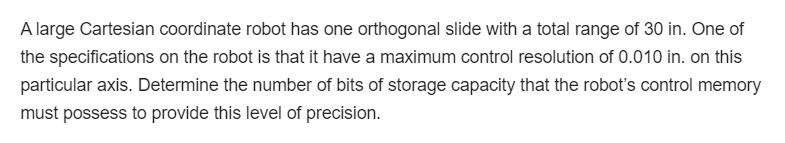 A large Cartesian coordinate robot has one orthogonal slide with a total range of 30 in. One of
the specifications on the robot is that it have a maximum control resolution of 0.010 in. on this
particular axis. Determine the number of bits of storage capacity that the robot's control memory
must possess to provide this level of precision.
