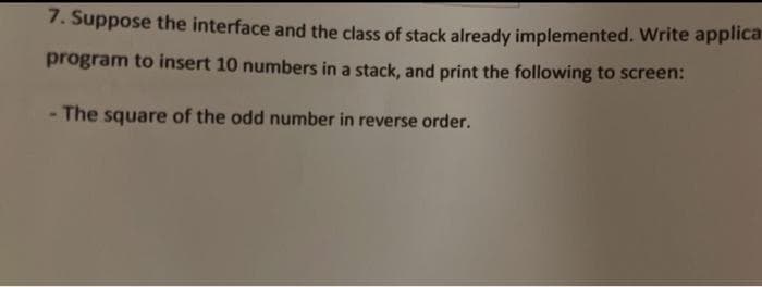 7. Suppose the interface and the class of stack already implemented. Write applica
program to insert 10 numbers in a stack, and print the following to screen:
The square of the odd number in reverse order.
