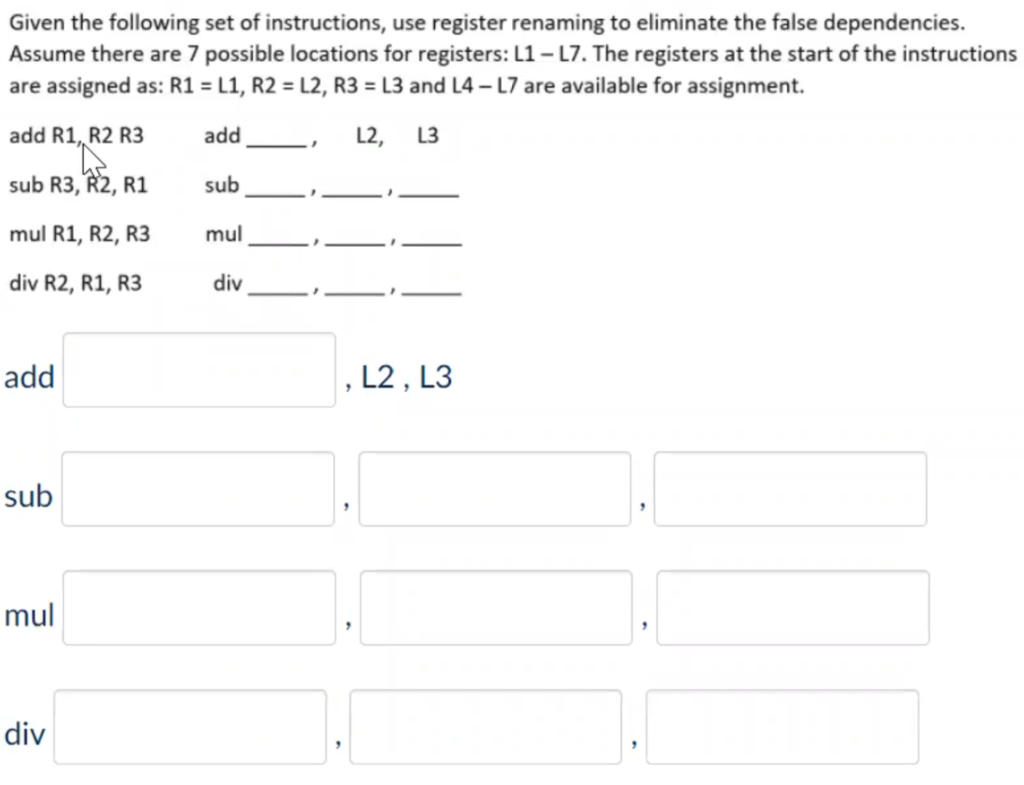 Given the following set of instructions, use register renaming to eliminate the false dependencies.
Assume there are 7 possible locations for registers: L1- L7. The registers at the start of the instructions
are assigned as: R1 = L1, R2 = L2, R3 = L3 and L4 – L7 are available for assignment.
add R1, R2 R3
add
L2, L3
sub R3, R2, R1
sub
mul R1, R2, R3
mul
div R2, R1, R3
div
add
L2 , L3
sub
mul
div
