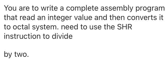 You are to write a complete assembly program
that read an integer value and then converts it
to octal system. need to use the SHR
instruction to divide
by two.
