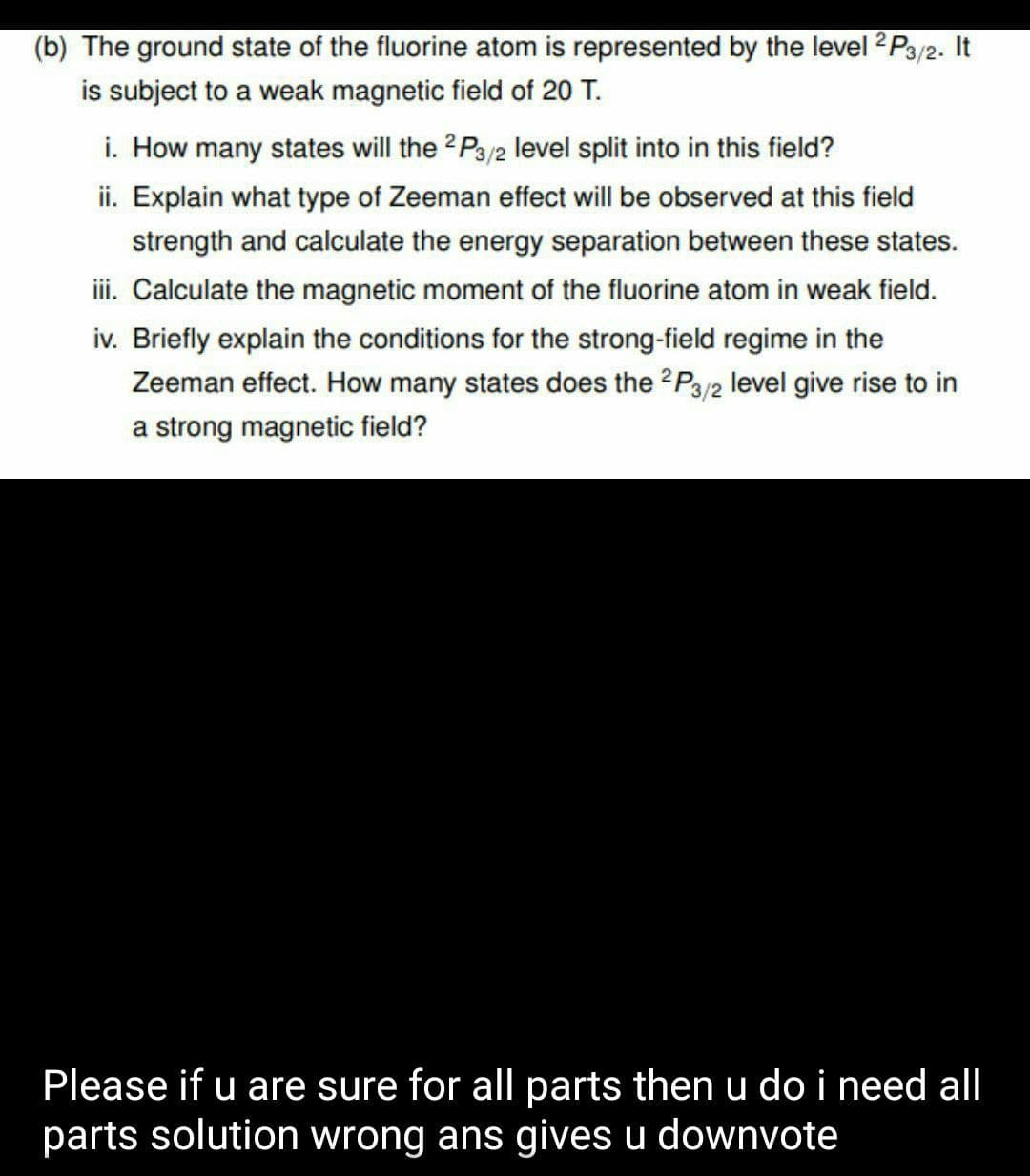 (b) The ground state of the fluorine atom is represented by the level 2P3/2. It
is subject to a weak magnetic field of 20 T.
i. How many states will the 2 P3/2 level split into in this field?
ii. Explain what type of Zeeman effect will be observed at this field
strength and calculate the energy separation between these states.
ii. Calculate the magnetic moment of the fluorine atom in weak field.
iv. Briefly explain the conditions for the strong-field regime in the
Zeeman effect. How many states does the 2P3/2 level give rise to in
a strong magnetic field?
Please if u are sure for all parts then u do i need all
parts solution wrong ans gives u downvote
