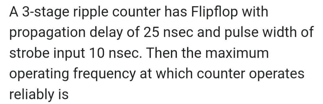 A 3-stage ripple counter has Flipflop with
propagation delay of 25 nsec and pulse width of
strobe input 10 nsec. Then the maximum
operating frequency at which counter operates
reliably is