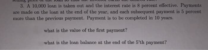 3. A 10,000 loan is taken out and the interest rate is 8 percent effective. Payments
are made on the loan at the end of the year, and each subsequent payment is 5 percent
more than the previous payment. Payment is to be completed in 10 years.
what is the value of the first payment?
what is the loan balance at the end of the 5'th payment?
