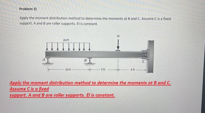 Problem 3)
Apply the moment distribution method to determine the moments at B and C. Assume C is a fixed
support. A and B are roller supports. El is constant.
2k/ft
10 ft
B
+
5 ft
2k
5 ft
Apply the moment distribution method to determine the moments at B and C.
Assume C is a fixed
support. A and B are roller supports. El is constant.