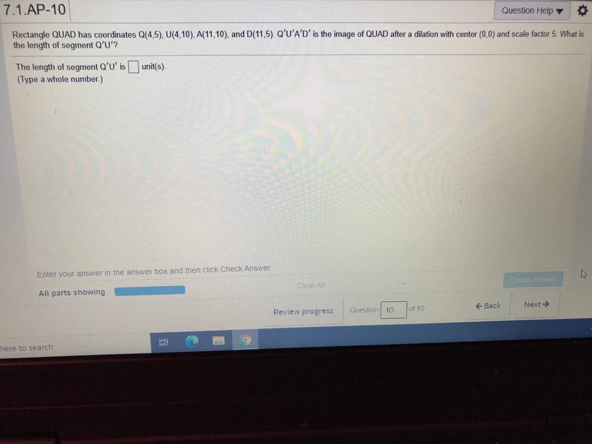 7.1.AP-10
Question Help ▼
Rectangle QUAD has coordinates Q(4,5), U(4,10), A(11,10), and D(11,5). Q'U'A'D' is the image of QUAD after a dilation with center (0,0) and scale factor 5. What is
the length of segment Q'U'?
The length of segment Q'U' is
(Type a whole number.)
unit(s).
Enter your answer in the answer box and then click Check Answer.
Check Answer
Clear All
All parts showing
+ Back
Next >
Review progress
Question 10
of 10
here to search
