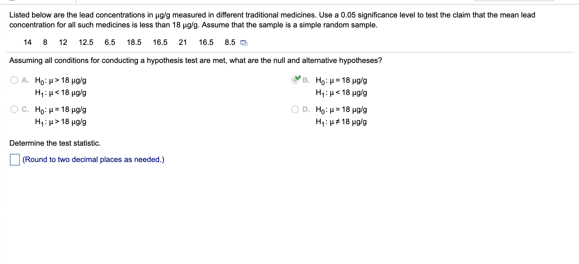 Listed below are the lead concentrations in ug/g measured in different traditional medicines. Use a 0.05 significance level to test the claim that the mean lead
concentration for all such medicines is less than 18 µg/g. Assume that the sample is a simple random sample.
14
8
12
12.5
6.5
18.5
16.5
21
16.5
8.5 D
Assuming all conditions for conducting a hypothesis test are met, what are the null and alternative hypotheses?
Ο Α. H : μ> 18 μg/g
%3D
H1: μ< 18 μg/g
Η: μ< 18 μg/g
C. Ho: µ= 18 µg/g
H: μ> 18 μg/g
D. Ho : μ 18 μgg
H1:µ#18 µg/g
%3D
Determine the test statistic.
(Round to two decimal places as needed.)
