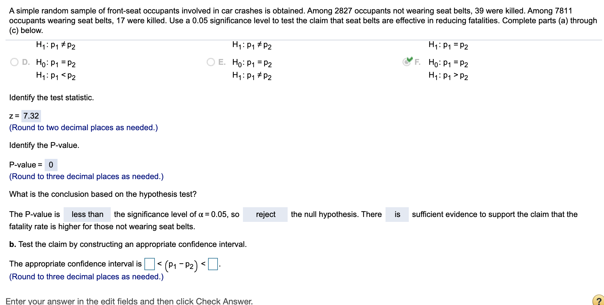 A simple random sample of front-seat occupants involved in car crashes is obtained. Among 2827 occupants not wearing seat belts, 39 were killed. Among 7811
occupants wearing seat belts, 17 were killed. Use a 0.05 significance level to test the claim that seat belts are effective in reducing fatalities. Complete parts (a) through
(c) below.
H1: P1 # P2
H1:Pq # P2
H1: P1 = P2
D. Ho: P1 = P2
H1: P1 <P2
O E. Ho: P1 = P2
H1: P1 # P2
F. Ho: P1 = P2
H1: P1 > P2
Identify the test statistic.
Z= 7.32
(Round to two decimal places as needed.)
Identify the P-value.
P-value = 0
(Round to three decimal places as needed.)
What is the conclusion based on the hypothesis test?
The P-value is
less than
the significance level of a = 0.05, so
reject
the null hypothesis. There
is
sufficient evidence to support the claim that the
fatality rate is higher for those not wearing seat belts.
b. Test the claim by constructing an appropriate confidence interval.
The appropriate confidence interval is < (P1 - P2) <
(Round to three decimal places as needed.)
