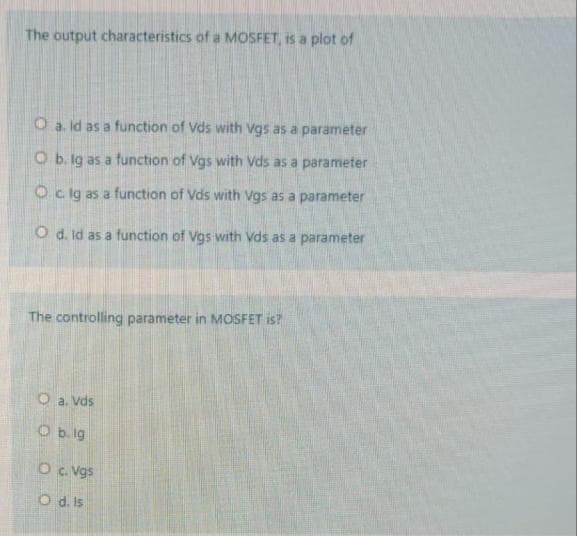 The output characteristics of a MOSFET, is a plot of
O a. ld as a function of Vds with Vgs as a parameter
O b. lg as a function of Vgs with Vds as a parameter
Oc lg as a function of Vds with Vgs as a parameter
O d. Id as a function of Vgs with Vds as a parameter
The controlling parameter in MOSFET is?
O a. Vds
O b. 1g
O c Vgs
O d. is
