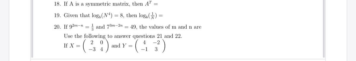 18. If A is a symmetric matrix, then AT =
19. Given that log,(N) = 8, then log,() =
20. If 92m-n = } and 73m-2n = 49, the values of m andn are
Use the following to answer questions 21 and 22.
2 0
-2
If X =
and Y =
-3 4
(-1 3
