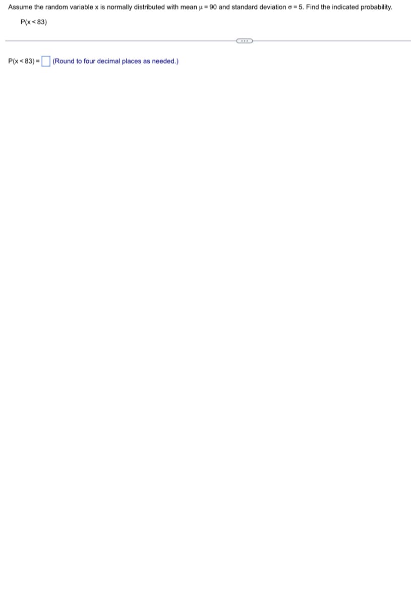 Assume the random variable x is normally distributed with mean μ = 90 and standard deviation o=5. Find the indicated probability.
P(x <83)
P(x <83) =
(Round to four decimal places as needed.).
CH