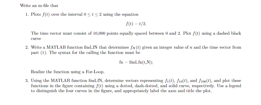 Write an m-file that
1. Plots f(t) over the interval 0 ≤t≤ 2 using the equation
f(t)=t/2.
The time vector must consist of 10,000 points equally spaced between 0 and 2. Plot f(t) using a dashed black
curve
2. Write a MATLAB function find_fN that determines fn (t) given an integer value of n and the time vector from
part (1). The syntax for the calling the function must be
fn find_fn(t,N);
Realize the function using a For-Loop.
3. Using the MATLAB function find_fN, determine vectors representing fi(t), fio(t), and f100(t), and plot these
functions in the figure containing f(t) using a dotted, dash-dotted, and solid curve, respectively. Use a legend
to distinguish the four curves in the figure, and appropriately label the axes and title the plot.