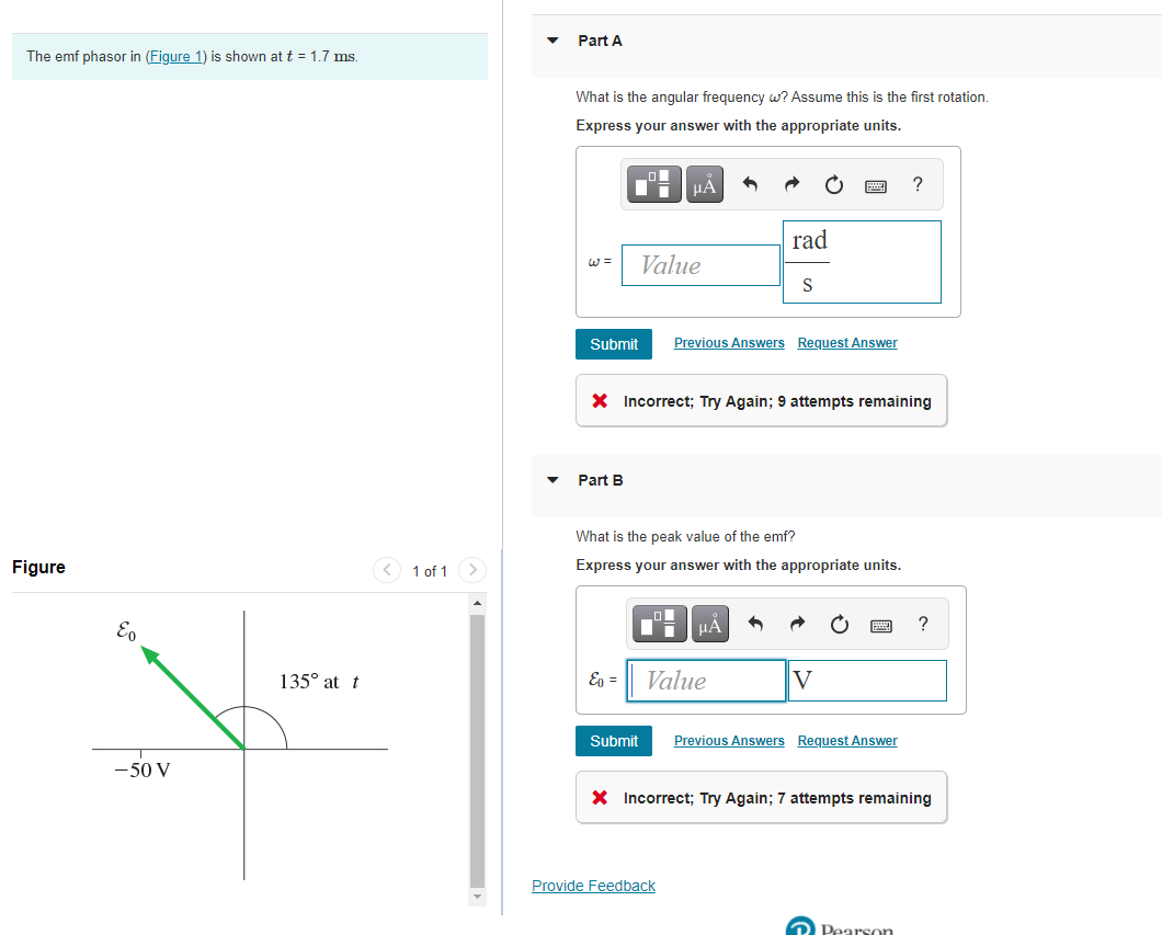Part A
The emf phasor in (Figure 1) is shown at t = 1.7 ms.
What is the angular frequency w? Assume this is the first rotation.
Express your answer with the appropriate units.
HẢ
?
rad
Value
Submit
Previous Answers Request Answer
X Incorrect; Try Again; 9 attempts remaining
Part B
What is the peak value of the emf?
Figure
<) 1 of 1 >
Express your answer with the appropriate units.
?
E,
135° at t
Eg =
Value
Submit
Previous Answers Request Answer
-50 V
X Incorrect; Try Again; 7 attempts remaining
Provide Feedback
2 Pearson

