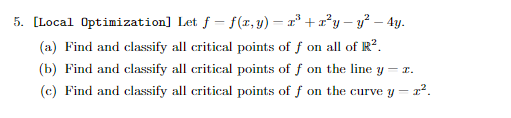 5. [Local Optimization]
Let f = f(x, y) = x³ + x²y — y² – 4y.
(a) Find and classify all critical points of f on all of R².
(b) Find and classify all critical points of f on the line y - z.
(c) Find and classify all critical points of f on the curve y = 2².
-