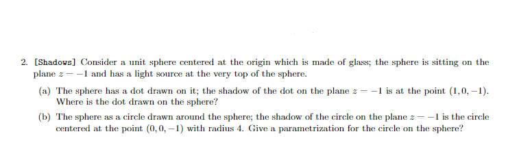 2. [Shadows] Consider a unit sphere centered at the origin which is made of glass; the sphere is sitting on the
plane z = -1 and has a light source at the very top of the sphere.
(a) The sphere has a dot drawn on it; the shadow of the dot on the plane z = -1 is at the point (1,0,-1).
Where is the dot drawn on the sphere?
(b) The sphere as a circle drawn around the sphere; the shadow of the circle on the plane z - -1 is the circle
centered at the point (0,0,-1) with radius 4. Give a parametrization for the circle on the sphere?