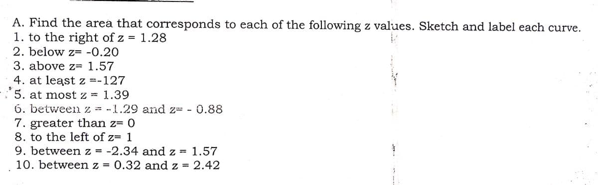 A. Find the area that corresponds to each of the following z values. Sketch and label each curve.
1. to the right of z = 1.28
2. below z= -0.20
3. above z= 1.57
4. at least z =-127
5. at most z = 1.39
6. between z
7. greater than z= 0
8. to the left of z= 1
9. between z = -2.34 and z = 1.57
10. between z = 0.32 and z =
z = -1.29 and z= - 0.88
2.42
