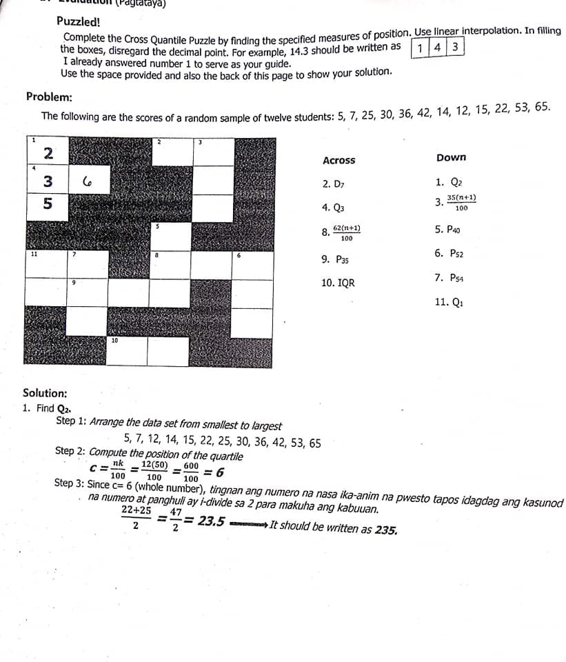 agtataya)
Puzzled!
complete the Cross Quantile Puzzle by finding the specified measures of position. Use linear interpolation. In filling
the boxes, disregard the decimal point. For example, 14.3 should be written as 1 4 3
I already answered number 1 to serve as your guide.
Use the space provided and also the back of this page to show your solution.
Problem:
The following are the scores of a random sample of twelve students: 5, 7, 25, 30, 36, 42, 14, 12, 15, 22, 53, 65.
2
Across
Down
3
2. D7
1. Q2
35(n+1)
3.
4. Q3
100
8.
62(n+1)
5. P40
100
11
6. Ps2
8
9. P35
7. P54
10. IQR
11. Q1
10
Solution:
1. Find Q2.
Step 1: Arrange the data set from smallest to largest
5, 7, 12, 14, 15, 22, 25, 30, 36, 42, 53, 65
Step 2: Compute the position of the quartile
12(50)
nk
600
= 6
%3D
100
100
Step 3: Since c= 6 (whole number), tingnan ang numero na nasa ika-anim na pwesto tapos idagdag ang kasunod
na numero at panghuli ay i-divide sa 2 para makuha ang kabuuan.
22+25
100
47
= 23.5
2
2
It should be written as 235.
