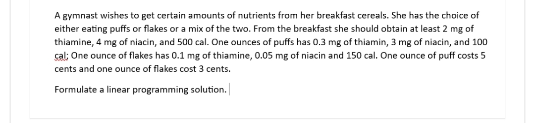 A gymnast wishes to get certain amounts of nutrients from her breakfast cereals. She has the choice of
either eating puffs or flakes or a mix of the two. From the breakfast she should obtain at least 2 mg of
thiamine, 4 mg of niacin, and 500 cal. One ounces of puffs has 0.3 mg of thiamin, 3 mg of niacin, and 100
cal; One ounce of flakes has 0.1 mg of thiamine, 0.05 mg of niacin and 150 cal. One ounce of puff costs 5
cents and one ounce of flakes cost 3 cents.
Formulate a linear programming solution.