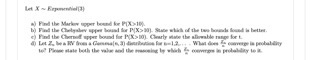 Let X Exponential (3)
a) Find the Markov upper bound for P(X>10).
b) Find the Chebyshev upper bound for P(X>10). State which of the two bounds found is better.
c) Find the Chernoff upper bound for P(X>10). Clearly state the allowable range for t.
d) Let Zn be a RV from a Gamma(n, 3) distribution for n=1,2,... . What does
converge in probability
to? Please state both the value and the reasoning by which Z converges in probability to it.
n