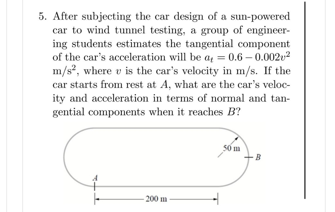 5. After subjecting the car design of a sun-powered
car to wind tunnel testing, a group of engineer-
ing students estimates the tangential component
of the car's acceleration will be at = 0.6 -0.002²
m/s², where v is the car's velocity in m/s. If the
car starts from rest at A, what are the car's veloc-
ity and acceleration in terms of normal and tan-
gential components when it reaches B?
|
200 m
50 m
B