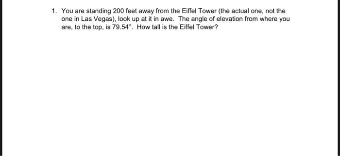 1. You are standing 200 feet away from the Eiffel Tower (the actual one, not the
one in Las Vegas), look up at it in awe. The angle of elevation from where you
are, to the top, is 79.54°. How tall is the Eiffel Tower?