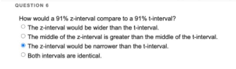 QUESTION 6
How would a 91% z-interval compare to a 91% t-interval?
Ⓒ The z-interval would be wider than the t-interval.
O The middle of the z-interval is greater than the middle of the t-interval.
The z-interval would be narrower than the t-interval.
Both intervals are identical.