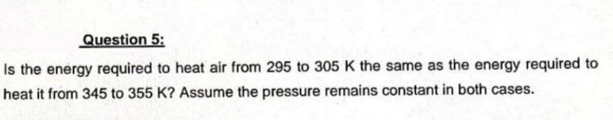 Question 5:
Is the energy required to heat air from 295 to 305 K the same as the energy required to
heat it from 345 to 355 K? Assume the pressure remains constant in both cases.