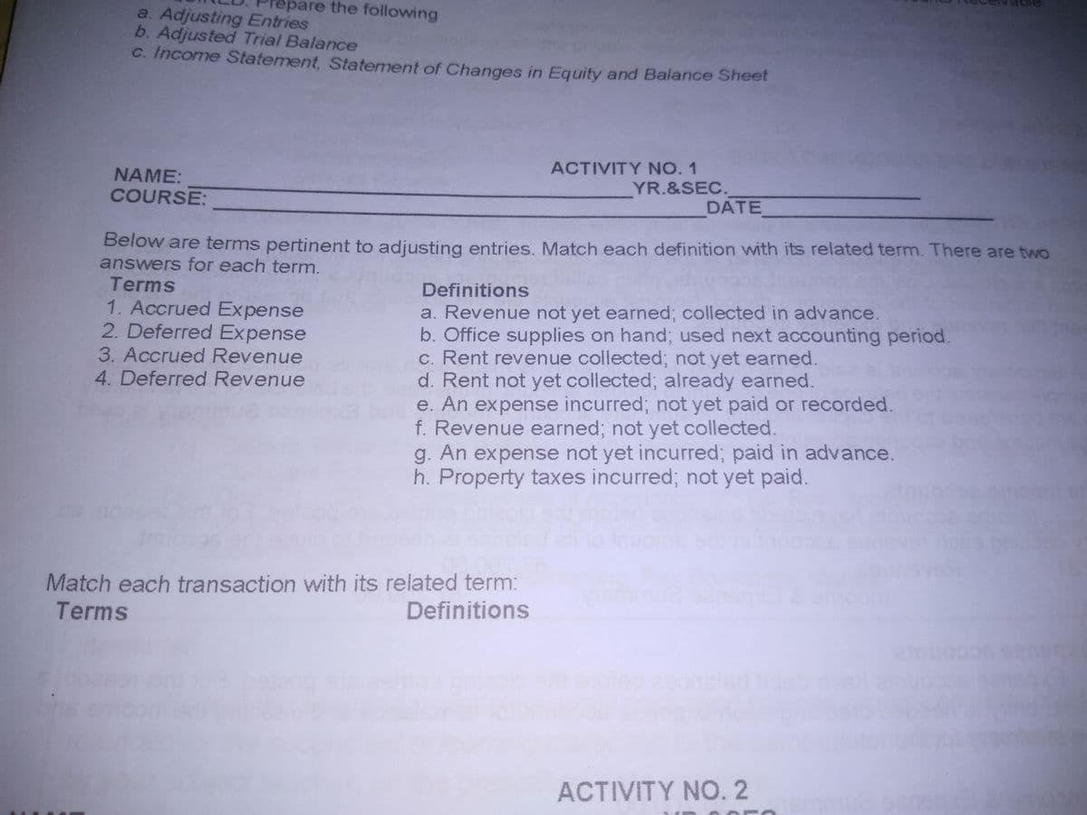 are the following
a. Adjusting Entries
b. Adjusted Trial Balance
C. Income Statement, Statement of Changes in Equity and Balance Sheet
NAME:
ACTIVITY NO. 1
COURSE:
YR.&SEC.
DATE
Below are terms pertinent to adjusting entries. Match each definition with its related term. There are two
answers for each term.
Terms
1. Accrued Expense
2. Deferred Expense
Definitions
a. Revenue not yet earned; collected in advance.
b. Office supplies on hand; used next accounting period.
c. Rent revenue collected; not yet earned.
d. Rent not yet collected; already earned.
e. An expense incurred; not yet paid or recorded.
f. Revenue earned; not yet collected.
g. An expense not yet incurred; paid in advance.
h. Property taxes incurred; not yet paid.
3. Accrued Revenue
4. Deferred Revenue
conto
Match each transaction with its related term:
Terms
Definitions
ACTIVITY NO. 2
