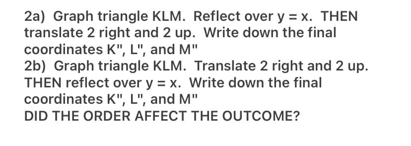 2a) Graph triangle KLM. Reflect over y = x. THEN
translate 2 right and 2 up. Write down the final
coordinates K", L", and M"
2b) Graph triangle KLM. Translate 2 right and 2 up.
THEN reflect over y = x. Write down the final
coordinates K", L", and M"
DID THE ORDER AFFECT THE OUTCOME?
