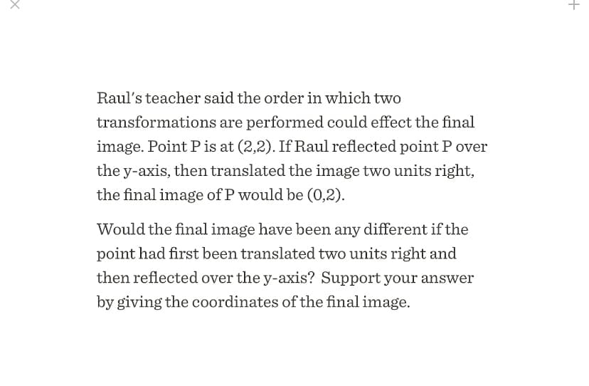 Raul's teacher said the order in which two
transformations are performed could effect the final
image. Point P is at (2,2). If Raul reflected point P over
the y-axis, then translated the image two units right,
the final image of P would be (0,2).
Would the final image have been any different if the
point had first been translated two units right and
then reflected over the y-axis? Support your answer
by giving the coordinates of the final image.
