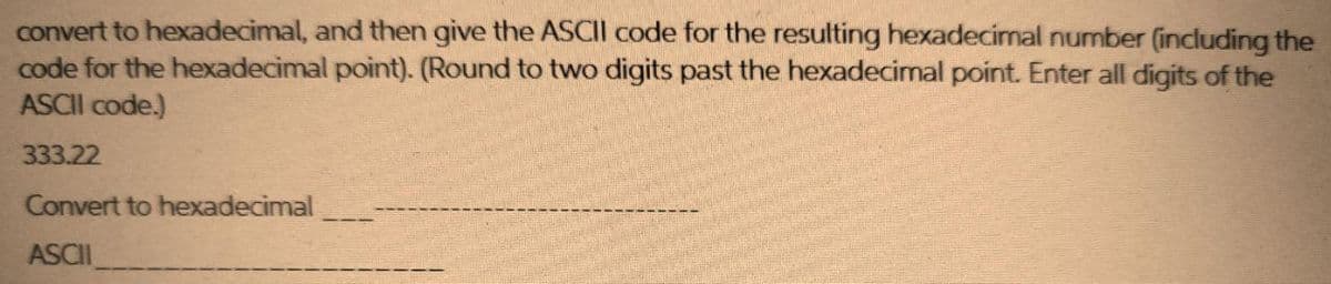 convert to hexadecimal, and then give the ASCII code for the resulting hexadecimal number (including the
code for the hexadecimal point). (Round to two digits past the hexadecimal point. Enter all digits of the
ASCII code.)
333.22
Convert to hexadecimal
ASCII