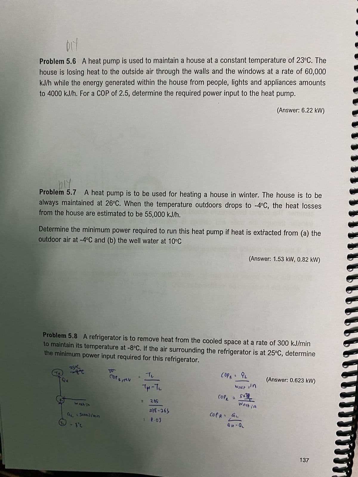 DIY
Problem 5.6 A heat pump is used to maintain a house at a constant temperature of 23°C. The
house is losing heat to the outside air through the walls and the windows at a rate of 60,000
kJ/h while the energy generated within the house from people, lights and appliances amounts
to 4000 kJ/h. For a COP of 2.5, determine the required power input to the heat pump.
(Answer: 6.22 kW)
bly
Problem 5.7 A heat pump is to be used for heating a house in winter. The house is to be
always maintained at 26°C. When the temperature outdoors drops to -4°C, the heat losses
from the house are estimated to be 55,000 kJ/h.
Determine the minimum power required to run this heat pump if heat is extracted from (a) the
outdoor air at -4°C and (b) the well water at 10°C
Problem 5.8 A refrigerator is to remove heat from the cooled space at a rate of 300 kJ/min
to maintain its temperature at -8°C. If the air surrounding the refrigerator is at 25°C, determine
the minimum power input required for this refrigerator.
25°C
-ft
wnet in
ac = 300kJ/min
- 8C
COPE, rev
Ju
TM-T₂
2.65
298-265
8.03
COPR = PL
сорк
COPR =
COPR
(Answer: 1.53 kW, 0.82 kW)
weet, in
SKTV
Wnet in
QL
QH-QL
(Answer: 0.623 kW)
137