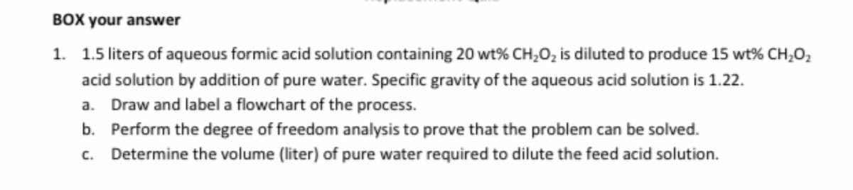 BOX your answer
1. 1.5 liters of aqueous formic acid solution containing 20 wt% CH₂O₂ is diluted to produce 15 wt% CH₂O₂
acid solution by addition of pure water. Specific gravity of the aqueous acid solution is 1.22.
a. Draw and label a flowchart of the process.
b. Perform the degree of freedom analysis to prove that the problem can be solved.
c. Determine the volume (liter) of pure water required to dilute the feed acid solution.