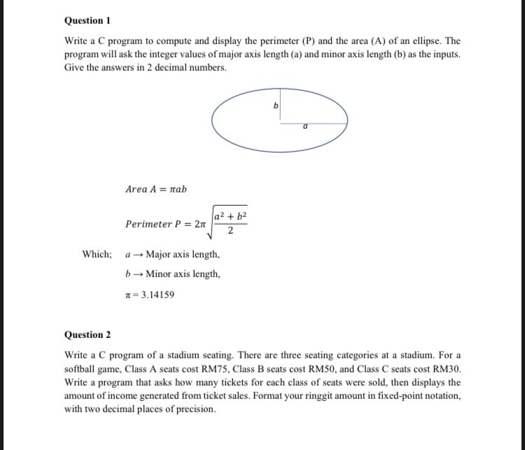 Question 1
Write a C program to compute and display the perimeter (P) and the area (A) of an ellipse. The
program will ask the integer values of major axis length (a) and minor axis length (b) as the inputs.
Give the answers in 2 decimal numbers.
Area A = лab
Perimeter P = 2π
a² + b²
2
Which; a Major axis length,
b→ Minor axis length,
= 3.14159
a
Question 2
Write a C program of a stadium seating. There are three seating categories at a stadium. For a
softball game, Class A seats cost RM75, Class B seats cost RM50, and Class C seats cost RM30.
Write a program that asks how many tickets for each class of seats were sold, then displays the
amount of income generated from ticket sales. Format your ringgit amount in fixed-point notation,
with two decimal places of precision.