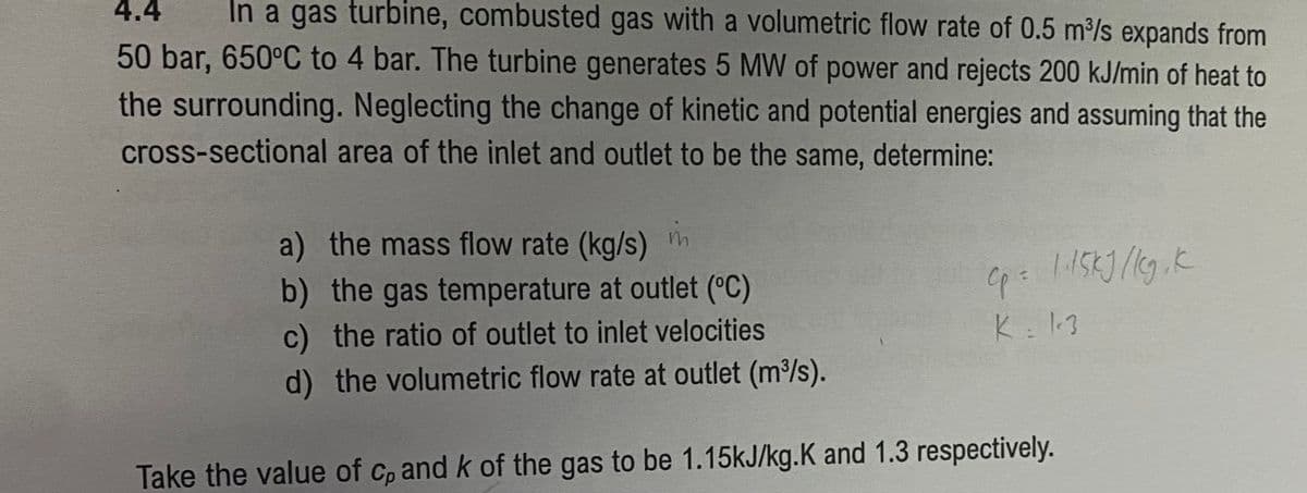 4.4 In a gas turbine, combusted gas with a volumetric flow rate of 0.5 m³/s expands from
50 bar, 650°C to 4 bar. The turbine generates 5 MW of power and rejects 200 kJ/min of heat to
the surrounding. Neglecting the change of kinetic and potential energies and assuming that the
cross-sectional area of the inlet and outlet to be the same, determine:
a) the mass flow rate (kg/s)
in
b) the gas temperature at outlet (°C)
c) the ratio of outlet to inlet velocities
d) the volumetric flow rate at outlet (m³/s).
Take the value of cp and k of the gas to be 1.15kJ/kg.K and 1.3 respectively.
Cp = 1·15kJ/kg, k
K = 1.3