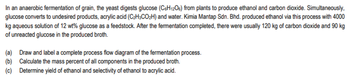 In an anaerobic fermentation of grain, the yeast digests glucose (C6H12O6) from plants to produce ethanol and carbon dioxide. Simultaneously,
glucose converts to undesired products, acrylic acid (C₂H3CO₂H) and water. Kimia Mantap Sdn. Bhd. produced ethanol via this process with 4000
kg aqueous solution of 12 wt% glucose as a feedstock. After the fermentation completed, there were usually 120 kg of carbon dioxide and 90 kg
of unreacted glucose in the produced broth.
(a) Draw and label a complete process flow diagram of the fermentation process.
(b) Calculate the mass percent of all components in the produced broth.
(c) Determine yield of ethanol and selectivity of ethanol to acrylic acid.