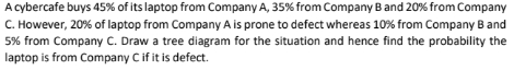 A cybercafe buys 45% of its laptop from Company A, 35% from Company B and 20% from Company
C. However, 20% of laptop from Company A is prone to defect whereas 10% from Company Band
5% from Company C. Draw a tree diagram for the situation and hence find the probability the
laptop is from Company Cif it is defect.
